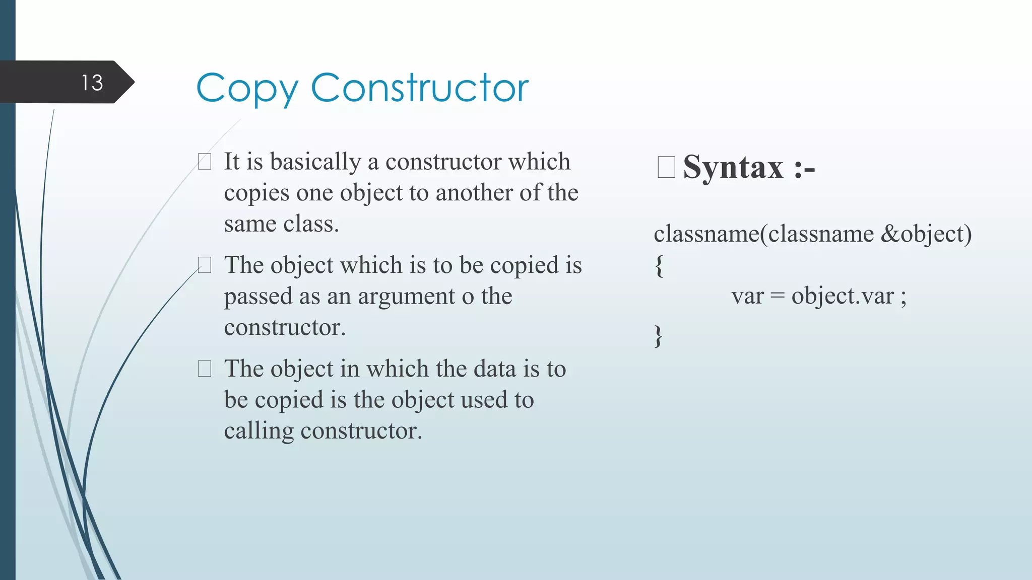Copy Constructor
⮚ It is basically a constructor which
copies one object to another of the
same class.
⮚ The object which is to be copied is
passed as an argument o the
constructor.
⮚ The object in which the data is to
be copied is the object used to
calling constructor.
⮚Syntax :-
classname(classname &object)
{
var = object.var ;
}
13
 
