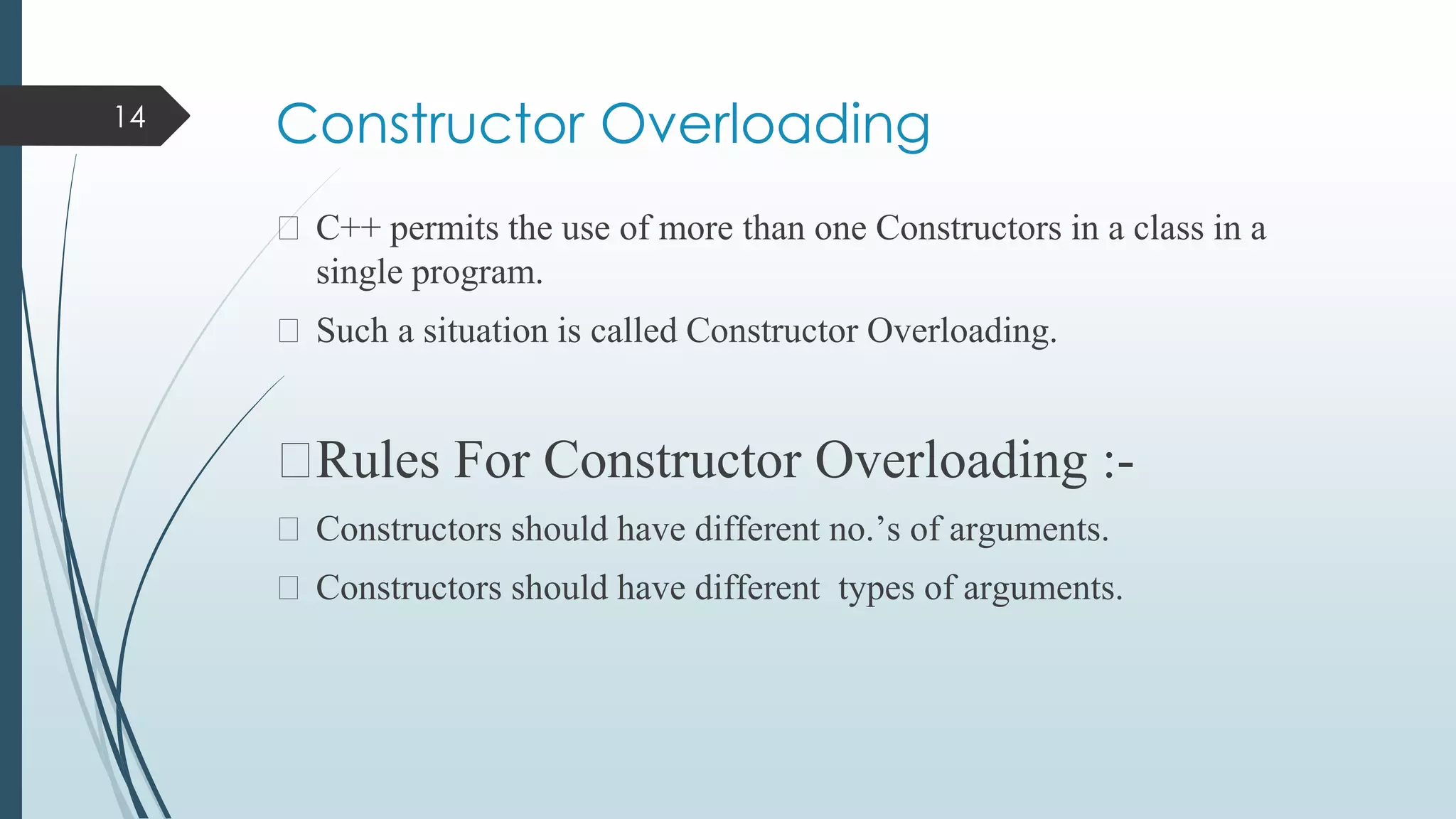 Constructor Overloading
⮚ C++ permits the use of more than one Constructors in a class in a
single program.
⮚ Such a situation is called Constructor Overloading.
⮚Rules For Constructor Overloading :-
⮚ Constructors should have different no.’s of arguments.
⮚ Constructors should have different types of arguments.
14
 