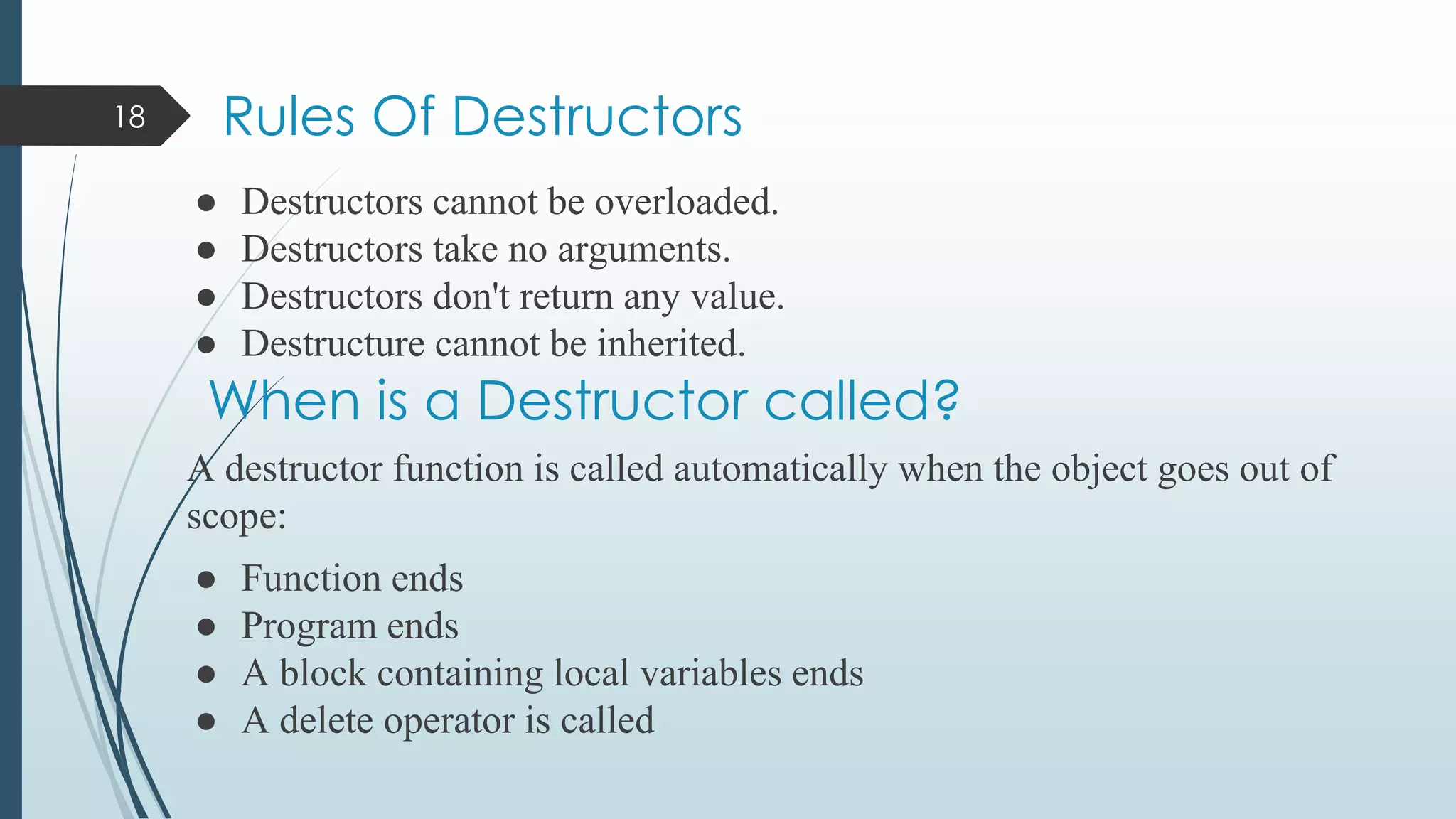Rules Of Destructors
● Destructors cannot be overloaded.
● Destructors take no arguments.
● Destructors don't return any value.
● Destructure cannot be inherited.
A destructor function is called automatically when the object goes out of
scope:
● Function ends
● Program ends
● A block containing local variables ends
● A delete operator is called
18
When is a Destructor called?
 
