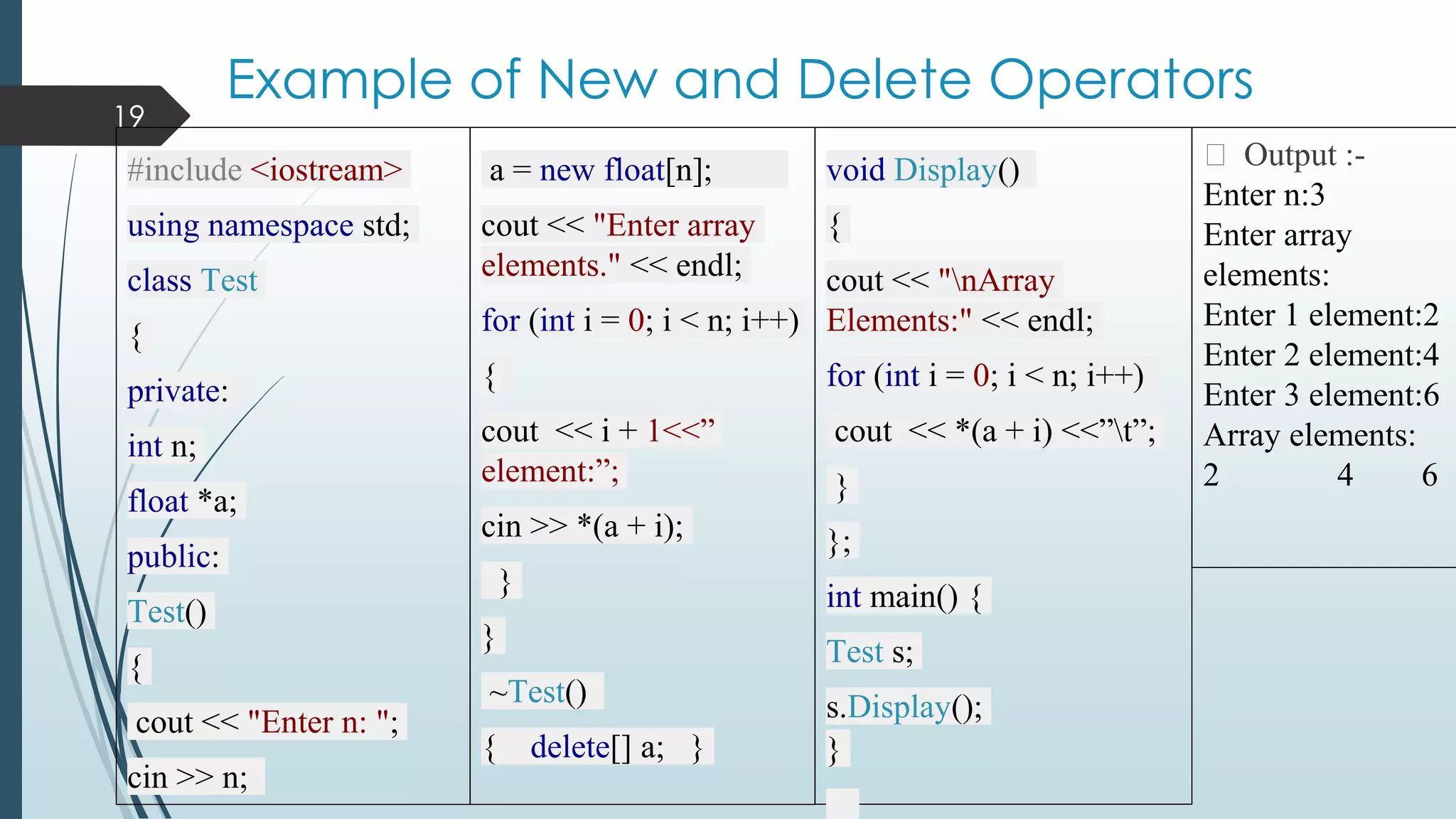 Example of New and Delete Operators
19
#include <iostream>
using namespace std;
class Test
{
private:
int n;
float *a;
public:
Test()
{
cout << "Enter n: ";
cin >> n;
a = new float[n];
cout << "Enter array
elements." << endl;
for (int i = 0; i < n; i++)
{
cout << i + 1<<”
element:”;
cin >> *(a + i);
}
}
~Test()
{ delete[] a; }
void Display()
{
cout << "nArray
Elements:" << endl;
for (int i = 0; i < n; i++)
cout << *(a + i) <<”t”;
}
};
int main() {
Test s;
s.Display();
}
⮚ Output :-
Enter n:3
Enter array
elements:
Enter 1 element:2
Enter 2 element:4
Enter 3 element:6
Array elements:
2 4 6
 