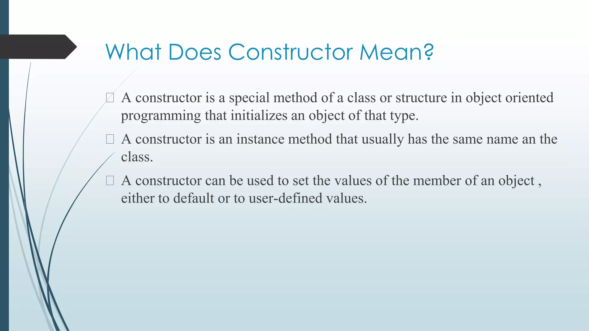 What Does Constructor Mean?
⮚ A constructor is a special method of a class or structure in object oriented
programming that initializes an object of that type.
⮚ A constructor is an instance method that usually has the same name an the
class.
⮚ A constructor can be used to set the values of the member of an object ,
either to default or to user-defined values.
 