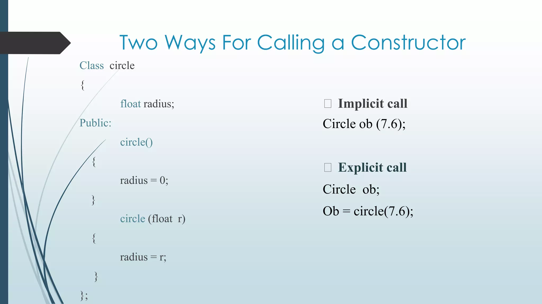 Two Ways For Calling a Constructor
⮚ Implicit call
Class circle
{
float radius;
Public:
circle()
{
radius = 0;
}
circle (float r)
{
radius = r;
}
};
Circle ob (7.6);
⮚ Explicit call
Circle ob;
Ob = circle(7.6);
 