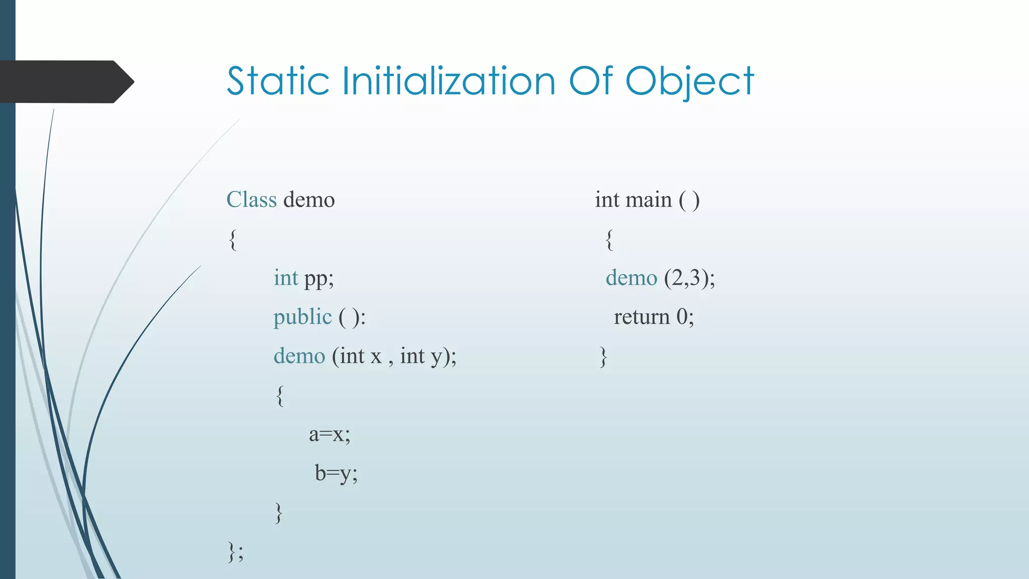 Static Initialization Of Object
Class demo int main ( )
{ {
int pp; demo (2,3);
public ( ): return 0;
demo (int x , int y); }
{
a=x;
b=y;
}
};
 