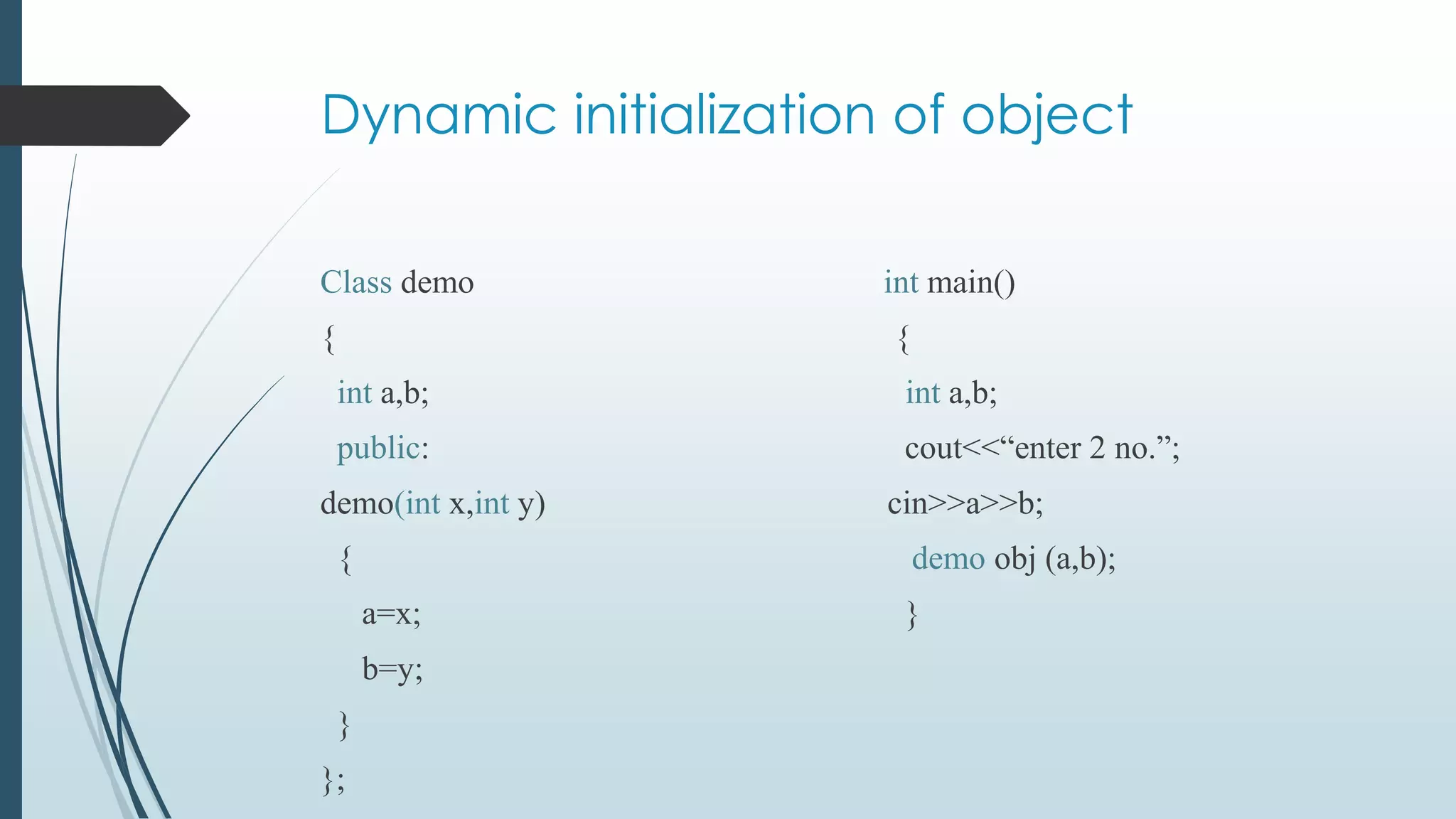 Dynamic initialization of object
Class demo int main()
{ {
int a,b; int a,b;
public: cout<<“enter 2 no.”;
demo(int x,int y) cin>>a>>b;
{ demo obj (a,b);
a=x; }
b=y;
}
};
 