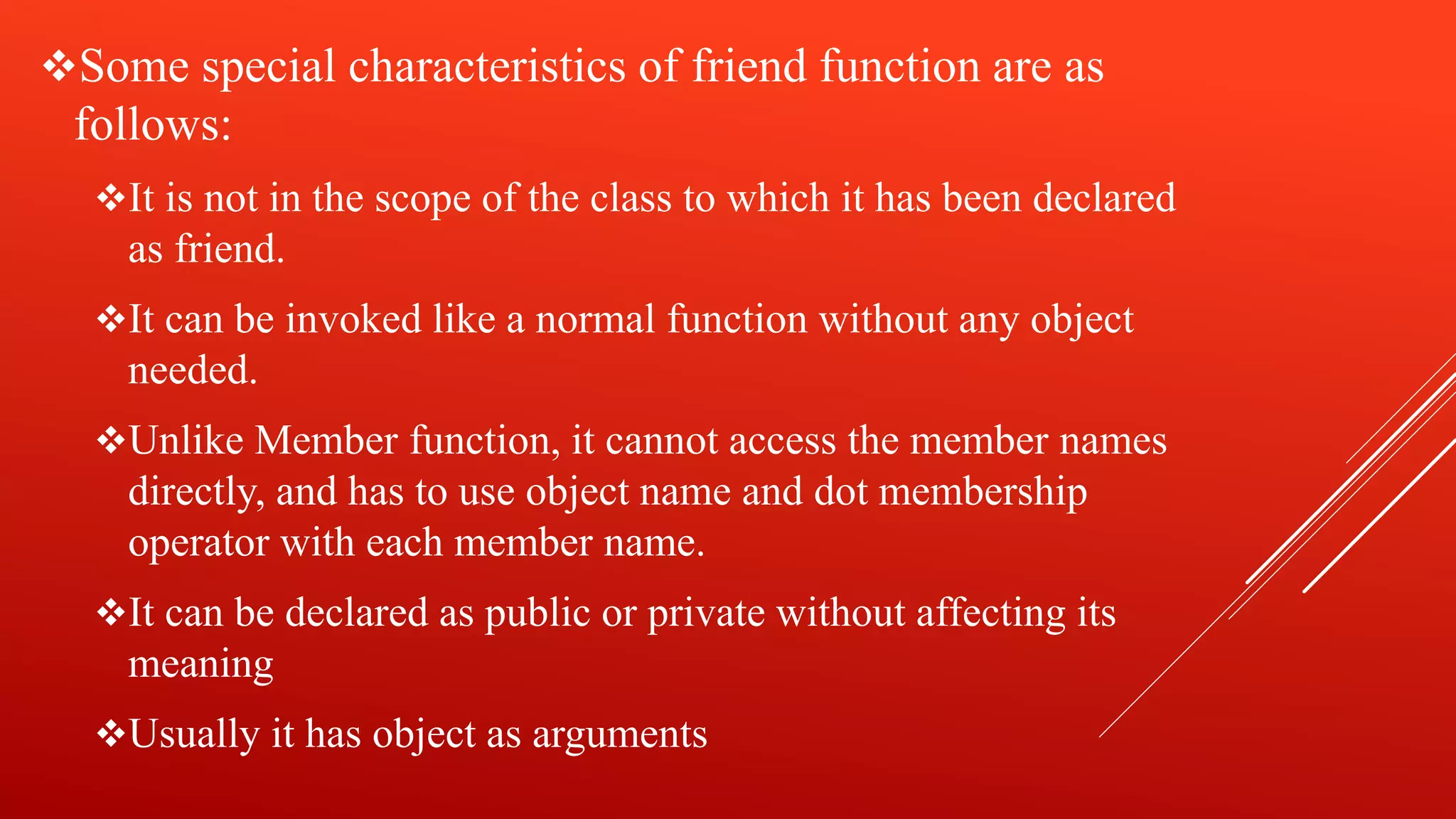 Some special characteristics of friend function are as
follows:
It is not in the scope of the class to which it has been declared
as friend.
It can be invoked like a normal function without any object
needed.
Unlike Member function, it cannot access the member names
directly, and has to use object name and dot membership
operator with each member name.
It can be declared as public or private without affecting its
meaning
Usually it has object as arguments