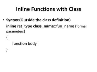 Inline Functions with Class
• Syntax:(Outside the class definition)
  inline ret_type class_name::fun_name (formal
  parameters)
  {
      function body
  }
 