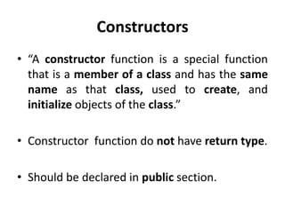 Constructors
• “A constructor function is a special function
  that is a member of a class and has the same
  name as that class, used to create, and
  initialize objects of the class.”

• Constructor function do not have return type.

• Should be declared in public section.
 