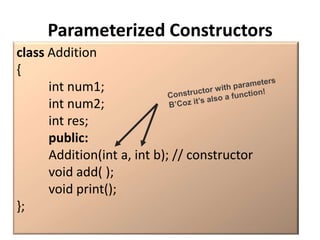 Parameterized Constructors
class Addition
{
      int num1;
      int num2;
      int res;
      public:
      Addition(int a, int b); // constructor
      void add( );
      void print();
};
 