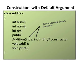 Constructors with Default Argument
class Addition
{
      int num1;
      int num2;
      int res;
      public:
      Addition(int a, int b=0); // constructor
      void add( );
      void print();
};
 