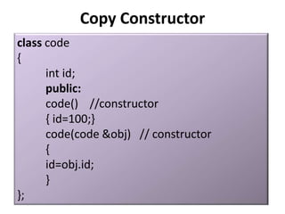 Copy Constructor
class code
{
      int id;
      public:
      code() //constructor
      { id=100;}
      code(code &obj) // constructor
      {
      id=obj.id;
      }
};
 