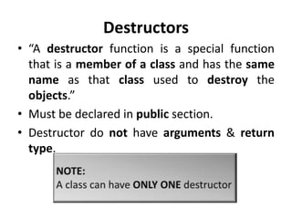 Destructors
• “A destructor function is a special function
  that is a member of a class and has the same
  name as that class used to destroy the
  objects.”
• Must be declared in public section.
• Destructor do not have arguments & return
  type.
 