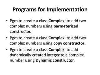 Programs for Implementation
• Pgm to create a class Complex to add two
  complex numbers using parmeterized
  constructor.
• Pgm to create a class Complex to add two
  complex numbers using copy constructor.
• Pgm to create a class Complex to add
  dynamically created integer to a complex
  number using Dynamic constructor.
 