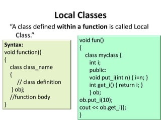 Local Classes
  “A class defined within a function is called Local
    Class.”
                            void fun()
Syntax:                     {
void function()               class myclass {
{                               int i;
  class class_name              public:
  {                             void put_i(int n) { i=n; }
      // class definition       int get_i() { return i; }
   } obj;                       } ob;
  //function body           ob.put_i(10);
}                           cout << ob.get_i();
                            }
 