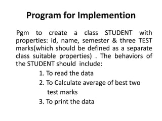Program for Implemention
Pgm to create a class STUDENT with
properties: id, name, semester & three TEST
marks(which should be defined as a separate
class suitable properties) . The behaviors of
the STUDENT should include:
        1. To read the data
        2. To Calculate average of best two
           test marks
        3. To print the data
 