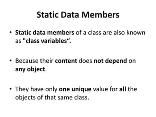 Static Data Members
• Static data members of a class are also known
  as "class variables“.

• Because their content does not depend on
  any object.

• They have only one unique value for all the
  objects of that same class.
 