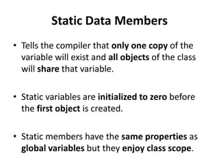 Static Data Members
• Tells the compiler that only one copy of the
  variable will exist and all objects of the class
  will share that variable.

• Static variables are initialized to zero before
  the first object is created.

• Static members have the same properties as
  global variables but they enjoy class scope.
 