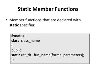 Static Member Functions
• Member functions that are declared with
  static specifier.

   Synatax:
   class class_name
   {
   public:
   static ret_dt fun_name(formal parameters);
   };
 