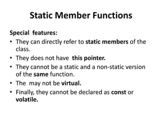 Static Member Functions
Special features:
• They can directly refer to static members of the
  class.
• They does not have this pointer.
• They cannot be a static and a non-static version
  of the same function.
• The may not be virtual.
• Finally, they cannot be declared as const or
  volatile.
 