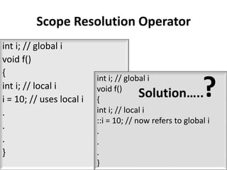 Scope Resolution Operator
int i; // global i
void f()
{

                                                          ?
                          int i; // global i
int i; // local i         void f()
i = 10; // uses local i   {
                                        Solution…..
.                         int i; // local i
                          ::i = 10; // now refers to global i
.                         .
.                         .
}                         .
                          }
 