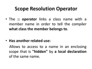 Scope Resolution Operator
• The :: operator links a class name with a
  member name in order to tell the compiler
  what class the member belongs to.

• Has another related use:
  Allows to access to a name in an enclosing
  scope that is "hidden" by a local declaration
  of the same name.
 