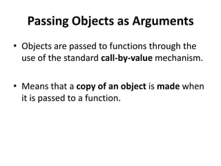Passing Objects as Arguments
• Objects are passed to functions through the
  use of the standard call-by-value mechanism.

• Means that a copy of an object is made when
  it is passed to a function.
 