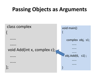 Passing Objects as Arguments

 class complex                  void main()
{                               {
   ……                                complex obj, s1;
   .…..                                  ……
                                         ……
  void Add(int x, complex c);            ……
   ……                               obj.Add(6, s1) ;
                                         ……
   ……                                    ……
};                              }
 
