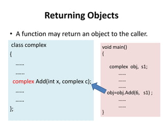 Returning Objects
• A function may return an object to the caller.
 class complex                     void main()
{                                  {
   ……
                                        complex obj, s1;
   .…..                                     ……
  complex Add(int x, complex c);            ……
                                            ……
   ……                                  obj=obj.Add(6, s1) ;
   ……                                       ……
                                            ……
};
                                   }
 