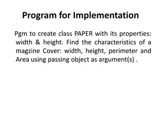 Program for Implementation
Pgm to create class PAPER with its properties:
width & height. Find the characteristics of a
magzine Cover: width, height, perimeter and
Area using passing object as argument(s) .
 