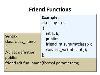 Friend Functions
                   Example:
                   class myclass
                    {
                      int a, b;
Syntax:
                      public:
class class_name
                      friend int sum(myclass x);
{
                      void set_val(int i, int j);
//class definition
                   };
public:
friend rdt fun_name(formal parameters);
};
 