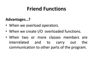 Friend Functions
Advantages…?
• When we overload operators.
• When we create I/O overloaded functions.
• When two or more classes members are
  interrelated and to carry out the
  communication to other parts of the program.
 