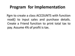 Program for Implementation
Pgm to create a class ACCOUNTS with function
read() to input sales and purchase details.
Create a Friend function to print total tax to
pay. Assume 4% of profit is tax.
 
