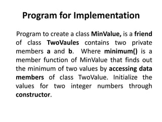 Program for Implementation
Program to create a class MinValue, is a friend
of class TwoVaules contains two private
members a and b. Where minimum() is a
member function of MinValue that finds out
the minimum of two values by accessing data
members of class TwoValue. Initialize the
values for two integer numbers through
constructor.
 