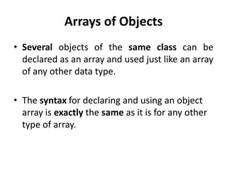 Arrays of Objects
• Several objects of the same class can be
  declared as an array and used just like an array
  of any other data type.

• The syntax for declaring and using an object
  array is exactly the same as it is for any other
  type of array.
 