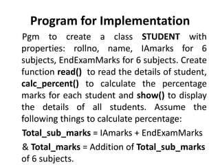 Program for Implementation
Pgm to create a class STUDENT with
properties: rollno, name, IAmarks for 6
subjects, EndExamMarks for 6 subjects. Create
function read() to read the details of student,
calc_percent() to calculate the percentage
marks for each student and show() to display
the details of all students. Assume the
following things to calculate percentage:
Total_sub_marks = IAmarks + EndExamMarks
& Total_marks = Addition of Total_sub_marks
of 6 subjects.
 