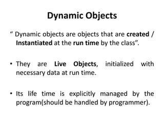 Dynamic Objects
“ Dynamic objects are objects that are created /
  Instantiated at the run time by the class”.

• They are Live Objects, initialized with
  necessary data at run time.

• Its life time is explicitly managed by the
  program(should be handled by programmer).
 