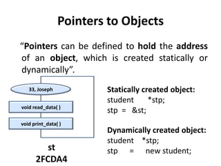Pointers to Objects
“Pointers can be defined to hold the address
of an object, which is created statically or
dynamically”.
   33, Joseph           Statically created object:
                        student      *stp;
void read_data( )
                        stp = &st;
void print_data( )
                        Dynamically created object:
                        student *stp;
         st             stp = new student;
      2FCDA4
 