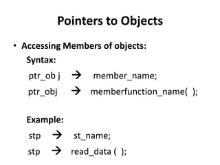Pointers to Objects
• Accessing Members of objects:
   Syntax:
   ptr_ob j    member_name;
   ptr_obj     memberfunction_name( );

   Example:
   stp    st_name;
   stp    read_data ( );
 