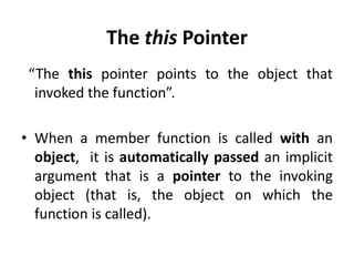 The this Pointer
 “The this pointer points to the object that
  invoked the function”.

• When a member function is called with an
  object, it is automatically passed an implicit
  argument that is a pointer to the invoking
  object (that is, the object on which the
  function is called).
 