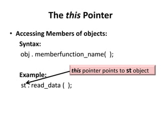 The this Pointer
• Accessing Members of objects:
   Syntax:
   obj . memberfunction_name( );

                    this pointer points to st object
  Example:
  st . read_data ( );
 