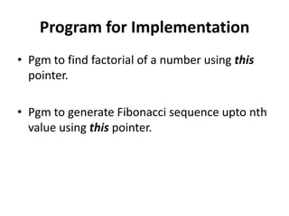 Program for Implementation
• Pgm to find factorial of a number using this
  pointer.

• Pgm to generate Fibonacci sequence upto nth
  value using this pointer.
 