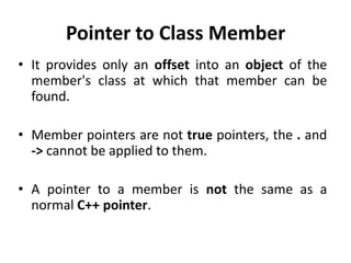 Pointer to Class Member
• It provides only an offset into an object of the
  member's class at which that member can be
  found.

• Member pointers are not true pointers, the . and
  -> cannot be applied to them.

• A pointer to a member is not the same as a
  normal C++ pointer.
 