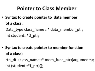 Pointer to Class Member
• Syntax to create pointer to data member
  of a class:
  Data_type class_name ::* data_member_ptr;
  int student::*d_ptr;

• Syntax to create pointer to member function
  of a class:
  rtn_dt (class_name::* mem_func_ptr)(arguments);
  int (student::*f_ptr)();
 