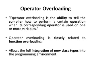 Operator Overloading
• “Operator overloading is the ability to tell the
  compiler how to perform a certain operation
  when its corresponding operator is used on one
  or more variables.”

• Operator overloading is closely related to
  function overloading.

• Allows the full integration of new class types into
  the programming environment.
 