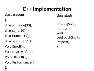 C++ Implementation
class student          class stack
{                       {
char st_name[30];      int stck[SIZE];
                       int tos;
char st_id[10];
                       void init();
char branch[10];       void push(int i);
char semester[10];     int pop();
Void Enroll( );        };
Void Displayinfo( );
Voide Result( );
Void Performance( );
};
 