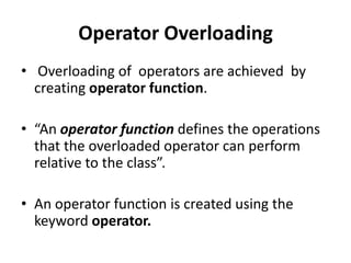 Operator Overloading
• Overloading of operators are achieved by
  creating operator function.

• “An operator function defines the operations
  that the overloaded operator can perform
  relative to the class”.

• An operator function is created using the
  keyword operator.
 