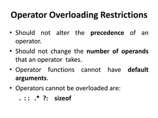 Operator Overloading Restrictions
• Should not alter the precedence of an
  operator.
• Should not change the number of operands
  that an operator takes.
• Operator functions cannot have default
  arguments.
• Operators cannot be overloaded are:
   . : : .* ?: sizeof
 