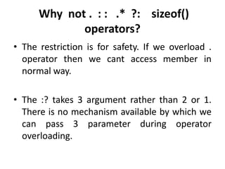 Why not . : : .* ?: sizeof()
             operators?
• The restriction is for safety. If we overload .
  operator then we cant access member in
  normal way.

• The :? takes 3 argument rather than 2 or 1.
  There is no mechanism available by which we
  can pass 3 parameter during operator
  overloading.
 