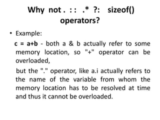 Why not . : : .* ?: sizeof()
             operators?
• Example:
  c = a+b - both a & b actually refer to some
  memory location, so "+" operator can be
  overloaded,
   but the "." operator, like a.i actually refers to
  the name of the variable from whom the
  memory location has to be resolved at time
  and thus it cannot be overloaded.
 