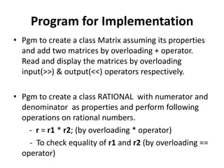 Program for Implementation
• Pgm to create a class Matrix assuming its properties
  and add two matrices by overloading + operator.
  Read and display the matrices by overloading
  input(>>) & output(<<) operators respectively.

• Pgm to create a class RATIONAL with numerator and
  denominator as properties and perform following
  operations on rational numbers.
    - r = r1 * r2; (by overloading * operator)
    - To check equality of r1 and r2 (by overloading ==
  operator)
 