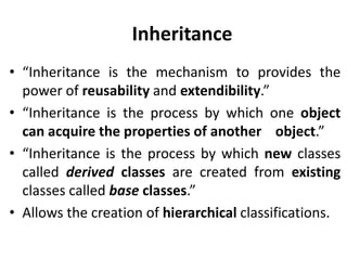 Inheritance
• “Inheritance is the mechanism to provides the
  power of reusability and extendibility.”
• “Inheritance is the process by which one object
  can acquire the properties of another object.”
• “Inheritance is the process by which new classes
  called derived classes are created from existing
  classes called base classes.”
• Allows the creation of hierarchical classifications.
 